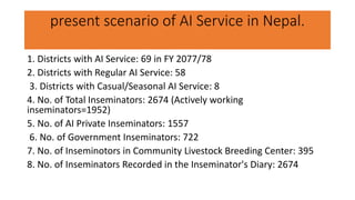 present scenario of AI Service in Nepal.
1. Districts with AI Service: 69 in FY 2077/78
2. Districts with Regular AI Service: 58
3. Districts with Casual/Seasonal AI Service: 8
4. No. of Total Inseminators: 2674 (Actively working
inseminators=1952)
5. No. of AI Private Inseminators: 1557
6. No. of Government Inseminators: 722
7. No. of Inseminotors in Community Livestock Breeding Center: 395
8. No. of Inseminators Recorded in the Inseminator's Diary: 2674
 