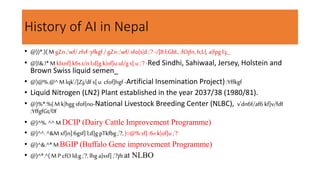 History of AI in Nepal
• @))*.)(M gZn;'wf/ zfvf :yfkgf / gZn ;'wf/sfo{s|d ;'? -/]8 l;GbL, ;fOjfn, h;L{,a|fpg l:j;_
• @)!&.!*Mklxnf] k6s t/n l;d]g k|of]u ul/g s[ u ;'?-Red Sindhi, Sahiwaal, Jersey, Holstein and
Brown Swiss liquid semen_
• @)@%.@^M lqk'/]Zj/df s[ u cfof]hgf -Artificial Insemination Project) :Yffkgf
• Liquid Nitrogen (LN2) Plant established in the year 2037/38 (1980/81).
• @)%*.%(M k|hgg sfof{no-National Livestock Breeding Center (NLBC), v'dn6f/af6 kf]v/fdf
:YffgfGt/0f
• @)^%.^^ M DCIP (Dairy Cattle Improvement Programme)
• @)^^.^&M xf]n]:6gsf] l;d]g pTkfbg ;'?,)=@% sf] :6« k|of]u ;'?
• @)^&.^*MBGIP (Buffalo Gene improvement Programme)
• @)^*.^(MP cfOld;g;'?,lhg a}ssf] ;'?jft at NLBO
 