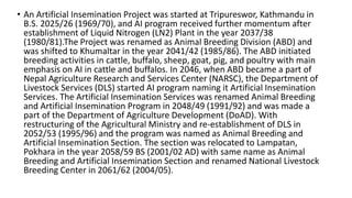 • An Artificial Insemination Project was started at Tripureswor, Kathmandu in
B.S. 2025/26 (1969/70), and AI program received further momentum after
establishment of Liquid Nitrogen (LN2) Plant in the year 2037/38
(1980/81).The Project was renamed as Animal Breeding Division (ABD) and
was shifted to Khumaltar in the year 2041/42 (1985/86). The ABD initiated
breeding activities in cattle, buffalo, sheep, goat, pig, and poultry with main
emphasis on AI in cattle and buffalos. In 2046, when ABD became a part of
Nepal Agriculture Research and Services Center (NARSC), the Department of
Livestock Services (DLS) started AI program naming it Artificial Insemination
Services. The Artificial Insemination Services was renamed Animal Breeding
and Artificial Insemination Program in 2048/49 (1991/92) and was made a
part of the Department of Agriculture Development (DoAD). With
restructuring of the Agricultural Ministry and re-establishment of DLS in
2052/53 (1995/96) and the program was named as Animal Breeding and
Artificial Insemination Section. The section was relocated to Lampatan,
Pokhara in the year 2058/59 BS (2001/02 AD) with same name as Animal
Breeding and Artificial Insemination Section and renamed National Livestock
Breeding Center in 2061/62 (2004/05).
 