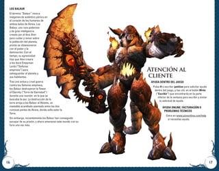 16 17
Atención al
cliente
Ayuda dentro del juego
Pulsa H o escribe /petition para solicitar ayuda
dentro del juego, y haz clic en el botón Write
(“Escribir”) que encontrarás en la parte
inferior de la ventana para escribir y enviar
tu solicitud de ayuda.
Ayuda online, facturación o
problemas técnicos
Entra en www.aiononline.com/help
si necesitas ayuda.
Los Balaur
El término “Balaur” invoca
imágenes de auténtico pánico en
el corazón de los humanos de
ambos lados de Atreia. Los
Balaur, una raza poderosa
y de gran inteligencia
creada por el dios Aion
para cuidar y reinar sobre
la población del planeta,
pronto se obsesionaron
con el poder y la
dominación. Con el
tiempo, su agresividad
hizo que Aion creara
a los doce Empyrean
Lords (“Señores
empíreos”) para
salvaguardar el planeta y
sus habitantes.
Tras una ardua y cruel guerra
contra los Señores empíreos,
los Balaur destruyeron la Tower
of Eternity (“Torre de Eternidad”)
durante una reunión en la que se
buscaba la paz. La destrucción de la
torre arroja a los Balaur al Abismo, un
inestable acantilado asentado entre las dos
ruinosas partes de Atreia, donde solía estar la
Torre.
Sin embargo, recientemente los Balaur han conseguido
escapar de su prisión, y ahora amenazan este mundo con su
furia una vez más.
 