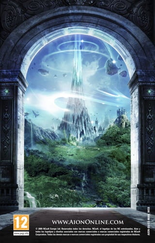 www.AionOnline.com
© 2009 NCsoft Europe Ltd. Reservados todos los derechos. NCsoft, el logotipo de las NC entrelazadas, Aion y
todos los logotipos y diseños asociados son marcas comerciales o marcas comerciales registradas de NCsoft
Corporation. Todas las demás marcas o marcas comerciales registradas son propiedad de sus respectivos titulares.
AION-EU-ES-MAN_WEB
 