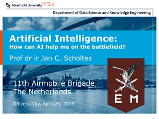 Artificial Intelligence:
How can AI help me on the battlefield?
Prof dr ir Jan C. Scholtes
11th Airmobile Brigade
The Netherlands
Officers Day, April 26, 2019
 