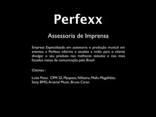 Perfexx
             Assessoria de Imprensa
Empresa Especializada em assessoria e produção musical em
eventos, a Perfexx informa e atualiza a mídia para o cliente
divulgar o seu produto nos melhores veículos e nos mais
focados meios de comunicação pelo Brasil.

Clientes :

Luiza Possi, CPM 22, Myspace, NXzero, Mallu Magalhães,
Sony BMG, Arsenal Music, Bruna Caran
 