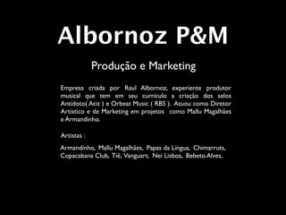 Albornoz P&M
             Produção e Marketing
Empresa criada por Raul Albornoz, experiente produtor
musical que tem em seu currículo a criação dos selos
Antídoto( Acit ) e Orbeat Music ( RBS ). Atuou como Diretor
Artístico e de Marketing em projetos como Mallu Magalhães
e Armandinho.

Artistas :
Armandinho, Mallu Magalhães, Papas da Língua, Chimarruts,
Copacabana Club, Tiê, Vanguart, Nei Lisboa, Bebeto Alves,
 