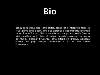 Bio
Banda idealizada pelo compositor, produtor e intérprete Marcelo
Fruet como uma oﬁcina onde se aprende e experimenta o tempo
todo. A referência culinária remete a uma panela, onde fervem
vários estilos, muito bem dosados: pegada roqueira com apelo
de música popular brasileira, uma pitada de groove, algumas
xícaras de pop, canções sentimentais e um leve sabor
dissonante.
 