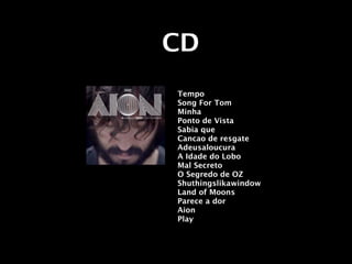 CD
Tempo
Song For Tom
Minha
Ponto de Vista
Sabia que
Cancao de resgate
Adeusaloucura
A Idade do Lobo
Mal Secreto
O Segredo de OZ
Shuthingslikawindow
Land of Moons
Parece a dor
Aion
Play
 