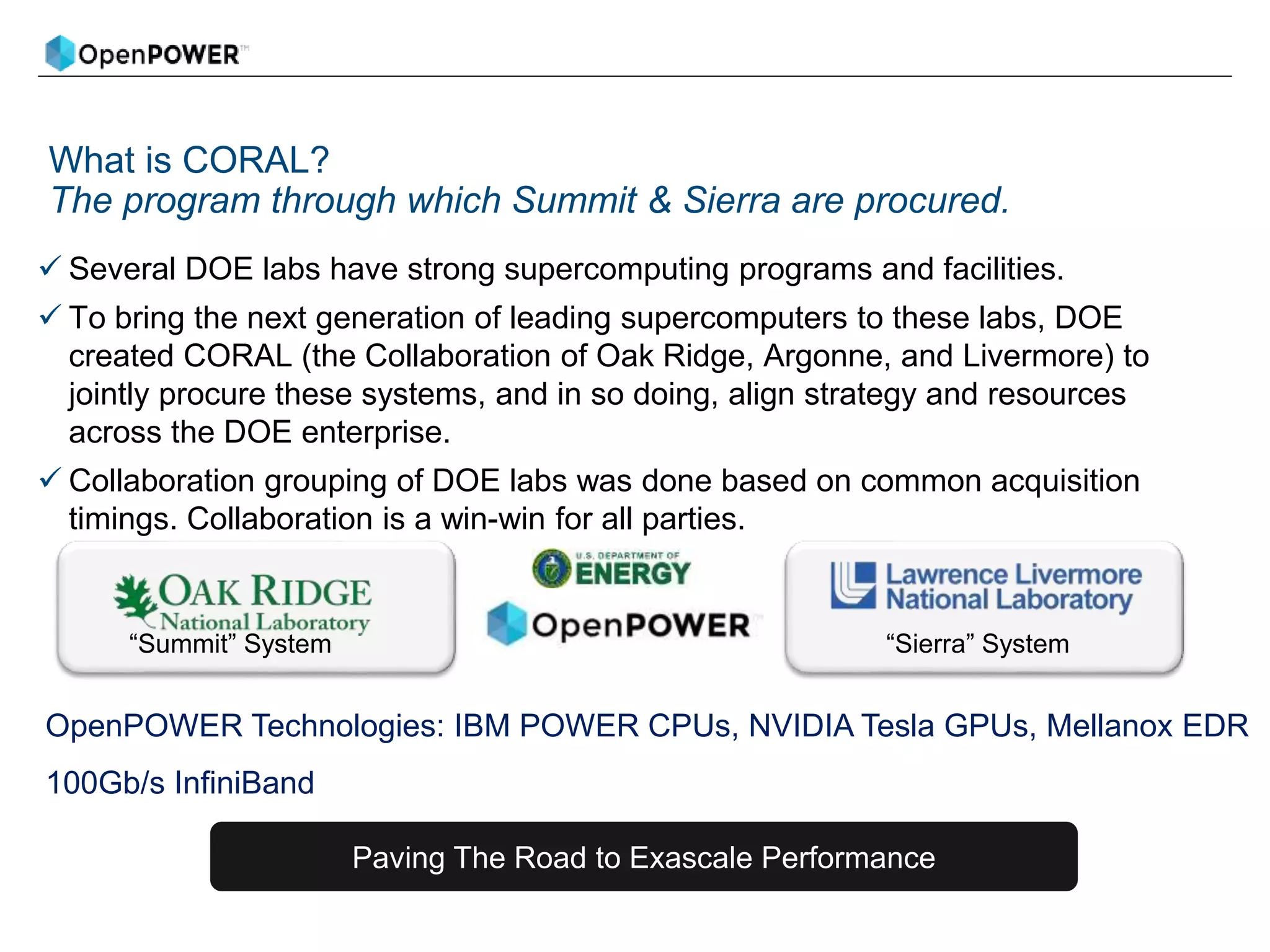 What is CORAL?
The program through which Summit & Sierra are procured.
 Several DOE labs have strong supercomputing programs and facilities.
 To bring the next generation of leading supercomputers to these labs, DOE
created CORAL (the Collaboration of Oak Ridge, Argonne, and Livermore) to
jointly procure these systems, and in so doing, align strategy and resources
across the DOE enterprise.
 Collaboration grouping of DOE labs was done based on common acquisition
timings. Collaboration is a win-win for all parties.
“Summit” System “Sierra” System
OpenPOWER Technologies: IBM POWER CPUs, NVIDIA Tesla GPUs, Mellanox EDR
100Gb/s InfiniBand
Paving The Road to Exascale Performance
 