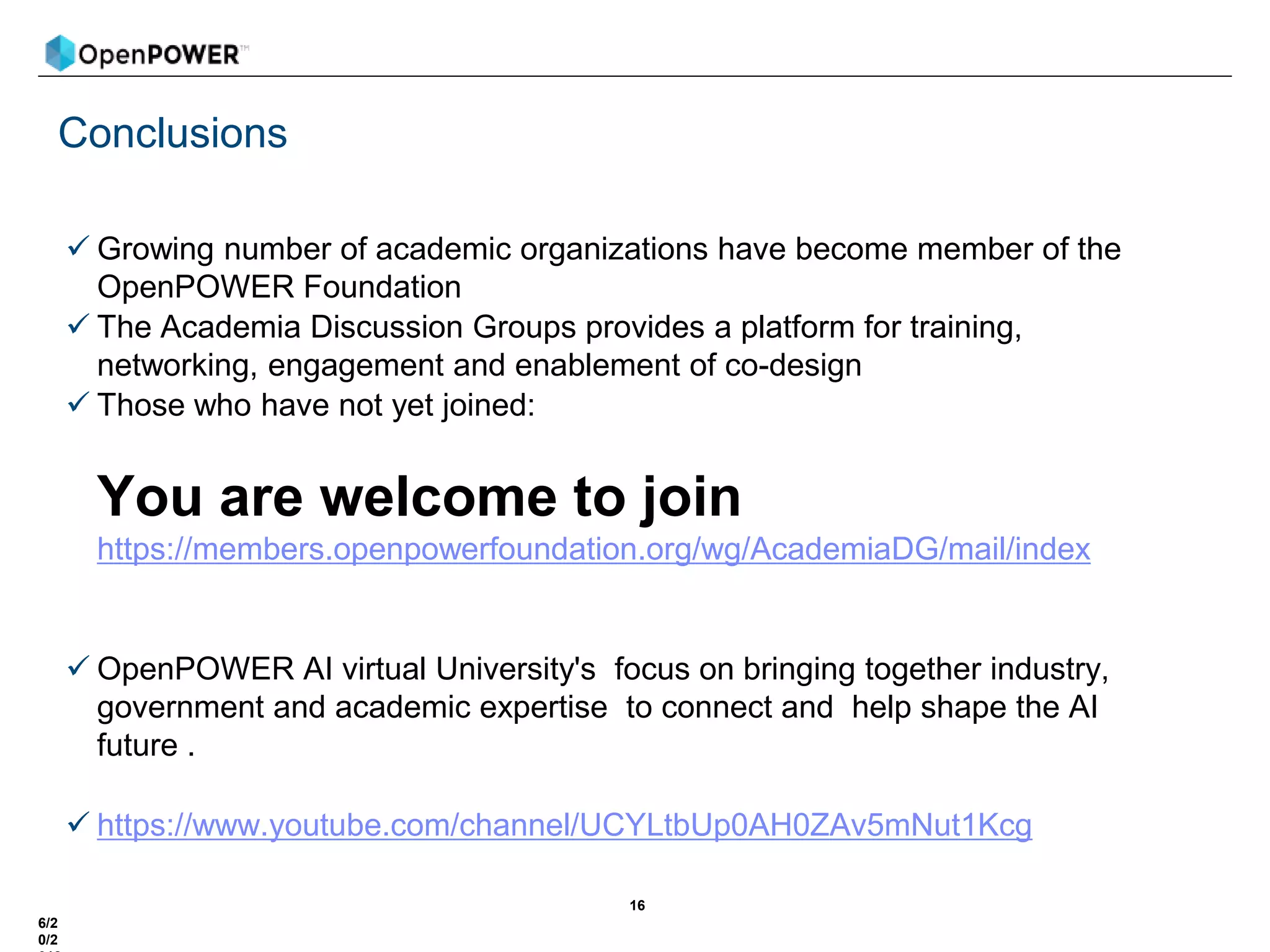 Conclusions
 Growing number of academic organizations have become member of the
OpenPOWER Foundation
 The Academia Discussion Groups provides a platform for training,
networking, engagement and enablement of co-design
 Those who have not yet joined:
You are welcome to join
https://members.openpowerfoundation.org/wg/AcademiaDG/mail/index
 OpenPOWER AI virtual University's focus on bringing together industry,
government and academic expertise to connect and help shape the AI
future .
 https://www.youtube.com/channel/UCYLtbUp0AH0ZAv5mNut1Kcg
16
6/2
0/2
 