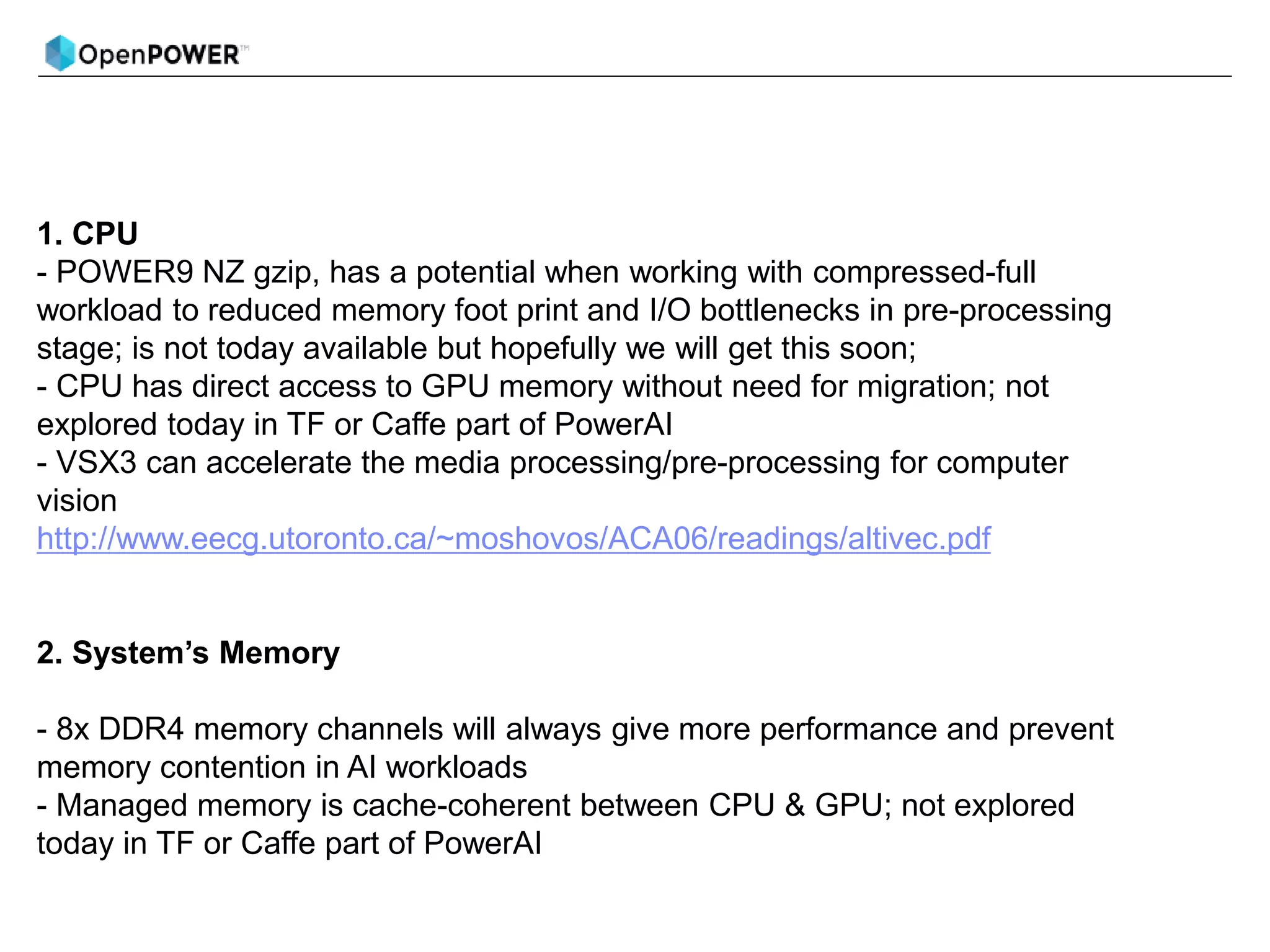 1. CPU
- POWER9 NZ gzip, has a potential when working with compressed-full
workload to reduced memory foot print and I/O bottlenecks in pre-processing
stage; is not today available but hopefully we will get this soon;
- CPU has direct access to GPU memory without need for migration; not
explored today in TF or Caffe part of PowerAI
- VSX3 can accelerate the media processing/pre-processing for computer
vision
http://www.eecg.utoronto.ca/~moshovos/ACA06/readings/altivec.pdf
2. System’s Memory
- 8x DDR4 memory channels will always give more performance and prevent
memory contention in AI workloads
- Managed memory is cache-coherent between CPU & GPU; not explored
today in TF or Caffe part of PowerAI
 