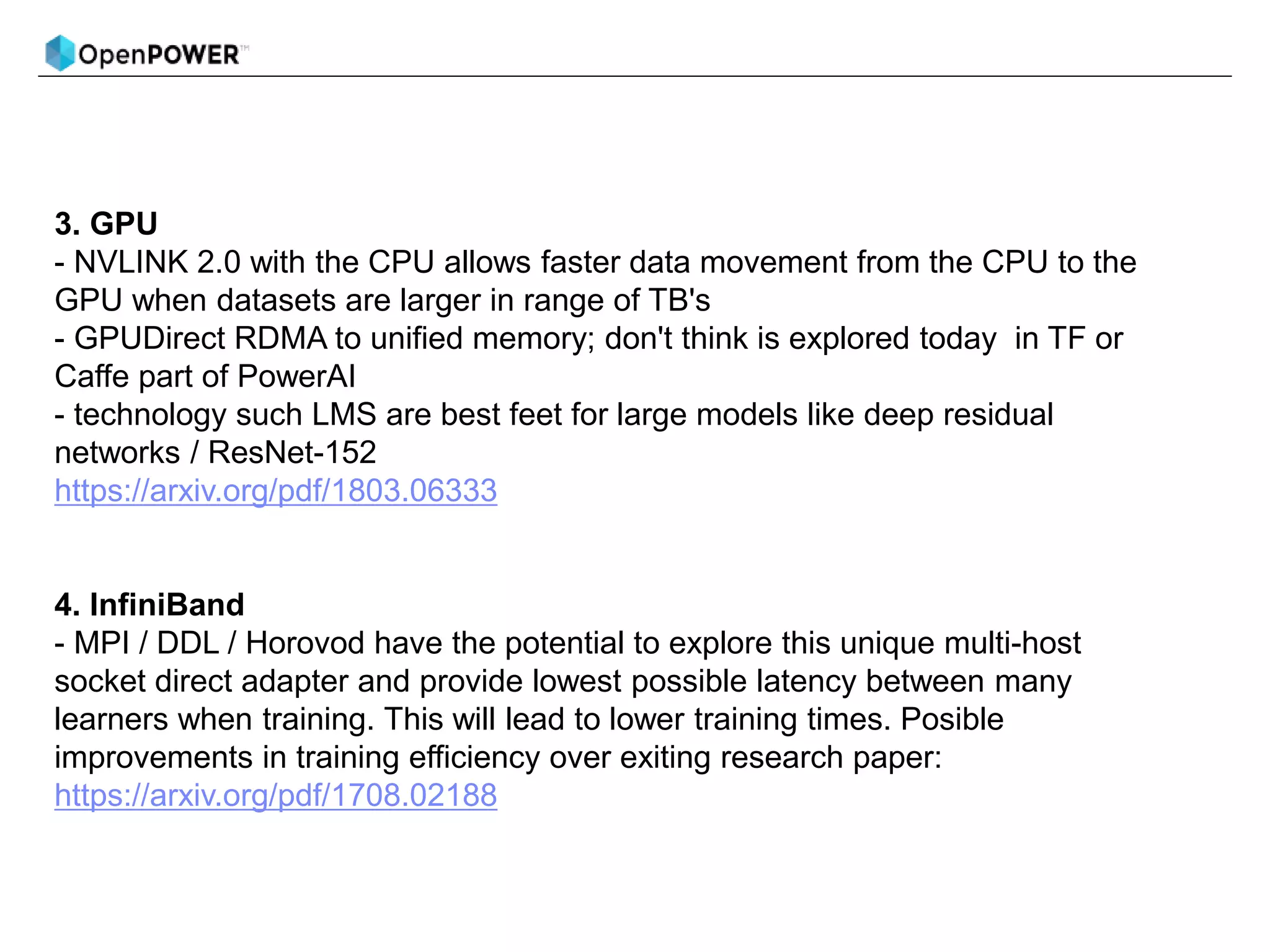 3. GPU
- NVLINK 2.0 with the CPU allows faster data movement from the CPU to the
GPU when datasets are larger in range of TB's
- GPUDirect RDMA to unified memory; don't think is explored today in TF or
Caffe part of PowerAI
- technology such LMS are best feet for large models like deep residual
networks / ResNet-152
https://arxiv.org/pdf/1803.06333
4. InfiniBand
- MPI / DDL / Horovod have the potential to explore this unique multi-host
socket direct adapter and provide lowest possible latency between many
learners when training. This will lead to lower training times. Posible
improvements in training efficiency over exiting research paper:
https://arxiv.org/pdf/1708.02188
 