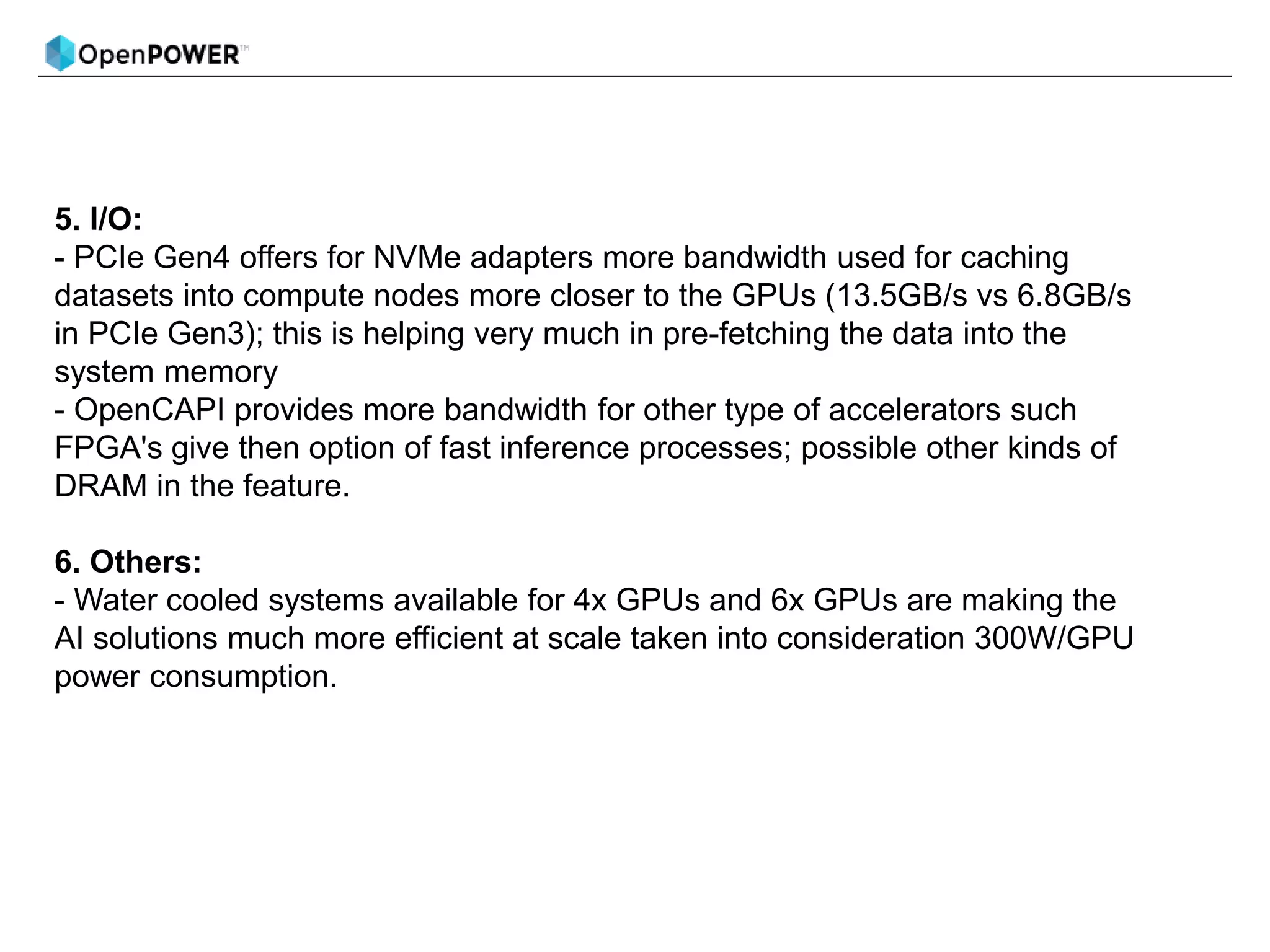 5. I/O:
- PCIe Gen4 offers for NVMe adapters more bandwidth used for caching
datasets into compute nodes more closer to the GPUs (13.5GB/s vs 6.8GB/s
in PCIe Gen3); this is helping very much in pre-fetching the data into the
system memory
- OpenCAPI provides more bandwidth for other type of accelerators such
FPGA's give then option of fast inference processes; possible other kinds of
DRAM in the feature.
6. Others:
- Water cooled systems available for 4x GPUs and 6x GPUs are making the
AI solutions much more efficient at scale taken into consideration 300W/GPU
power consumption.
 