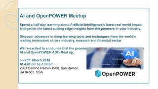 AI and OpenPOWER Meetup
Spend a half day learning about Artificial Intelligence's latest real-world impact
and gather the latest cutting-edge insights from the pioneers in your industry.
Discover advances in deep learning tools and techniques from the world’s
leading innovators across industry, research and financial sector
We’re excited to announce that the prominent speakers will be joining us at the
AI and OpenPOWER ADG Meet up,
on 25th March,2018
At 4.00 pm to 7.30 pm
2603 Camino Ramon #200, San Ramon,
CA 94583, USA
 