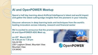 AI and OpenPOWER Meetup
Spend a half day learning about Artificial Intelligence's latest real-world impact
and gather the latest cutting-edge insights from the pioneers in your industry.
Discover advances in deep learning tools and techniques from the world’s
leading innovators across industry, research and financial sector
We’re excited to announce that the prominent speakers will be joining us at the
AI and OpenPOWER ADG Meet up,
on 25th March,2018
At 4.00 pm to 7.30 pm
h2o.AI HQ
2301 Leghorn Street, Mountain View
Mountain View
CA 94043
 