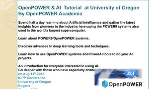 OpenPOWER & AI Tutorial at University of Oregon
By OpenPOWER Academia
Spend half a day learning about Artificial Intelligence and gather the latest
insights from pioneers in the industry, leveraging the POWER9 systems also
used in the world's largest supercomputer.
Learn about POWER9/OpenPOWER systems.
Discover advances in deep learning tools and techniques.
Learn how to use OpenPOWER systems and PowerAI tools to do your AI
projects.
An introduction for everyone interested in using AI.
Go deeper with those who have especially challenging projects.
on Aug 13th 2018
ICPP Conference
University of Oregon
Eugene
 