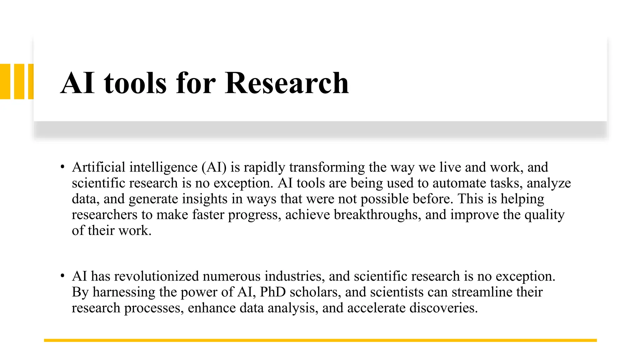 AI tools for Research
• Artificial intelligence (AI) is rapidly transforming the way we live and work, and
scientific research is no exception. AI tools are being used to automate tasks, analyze
data, and generate insights in ways that were not possible before. This is helping
researchers to make faster progress, achieve breakthroughs, and improve the quality
of their work.
• AI has revolutionized numerous industries, and scientific research is no exception.
By harnessing the power of AI, PhD scholars, and scientists can streamline their
research processes, enhance data analysis, and accelerate discoveries.
 