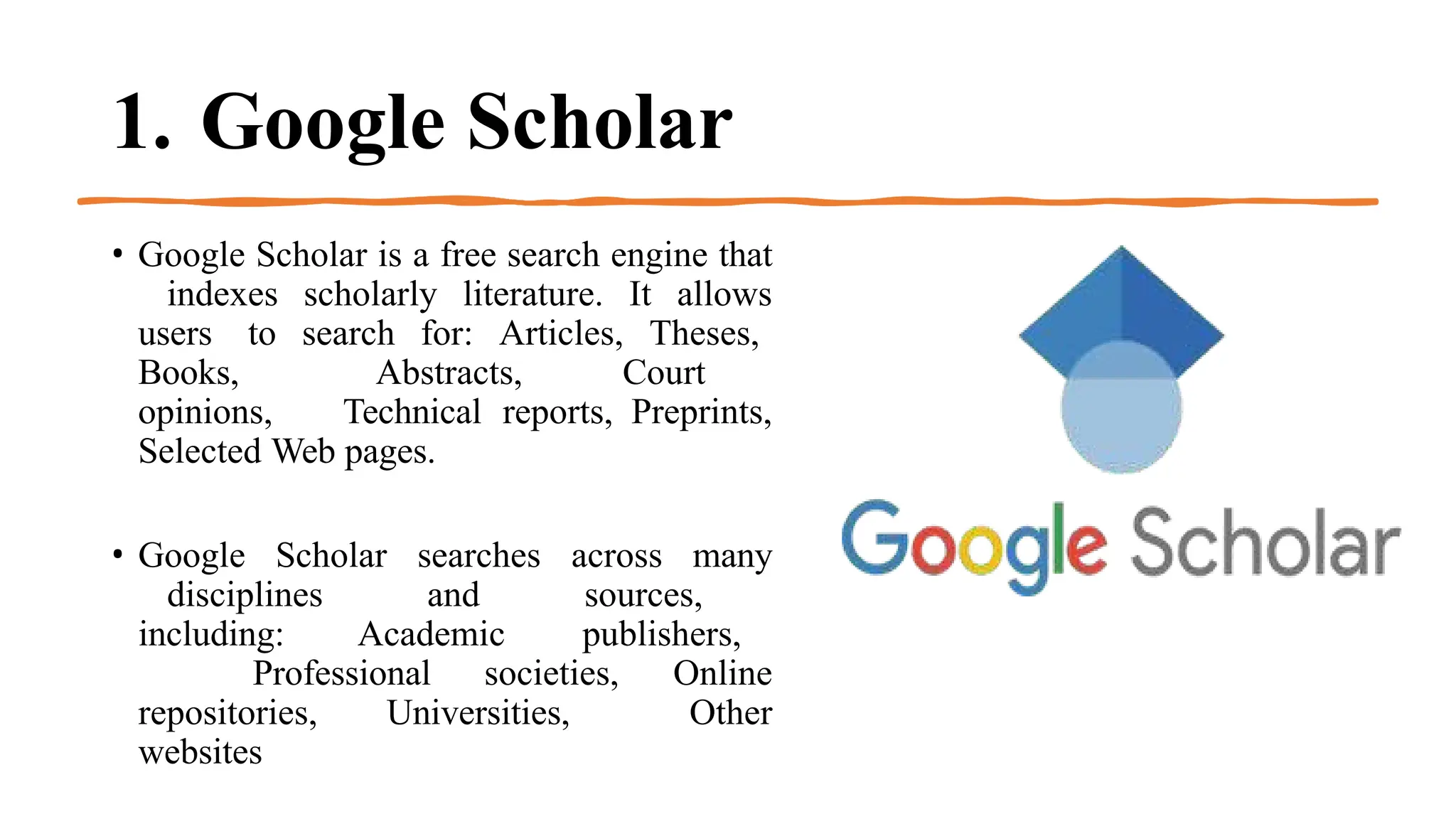 1. Google Scholar
• Google Scholar is a free search engine that
indexes scholarly literature. It allows
users to search for: Articles, Theses,
Books, Abstracts, Court
opinions, Technical reports, Preprints,
Selected Web pages.
• Google Scholar searches across many
disciplines and sources,
including: Academic publishers,
Professional societies, Online
repositories, Universities, Other
websites
 
