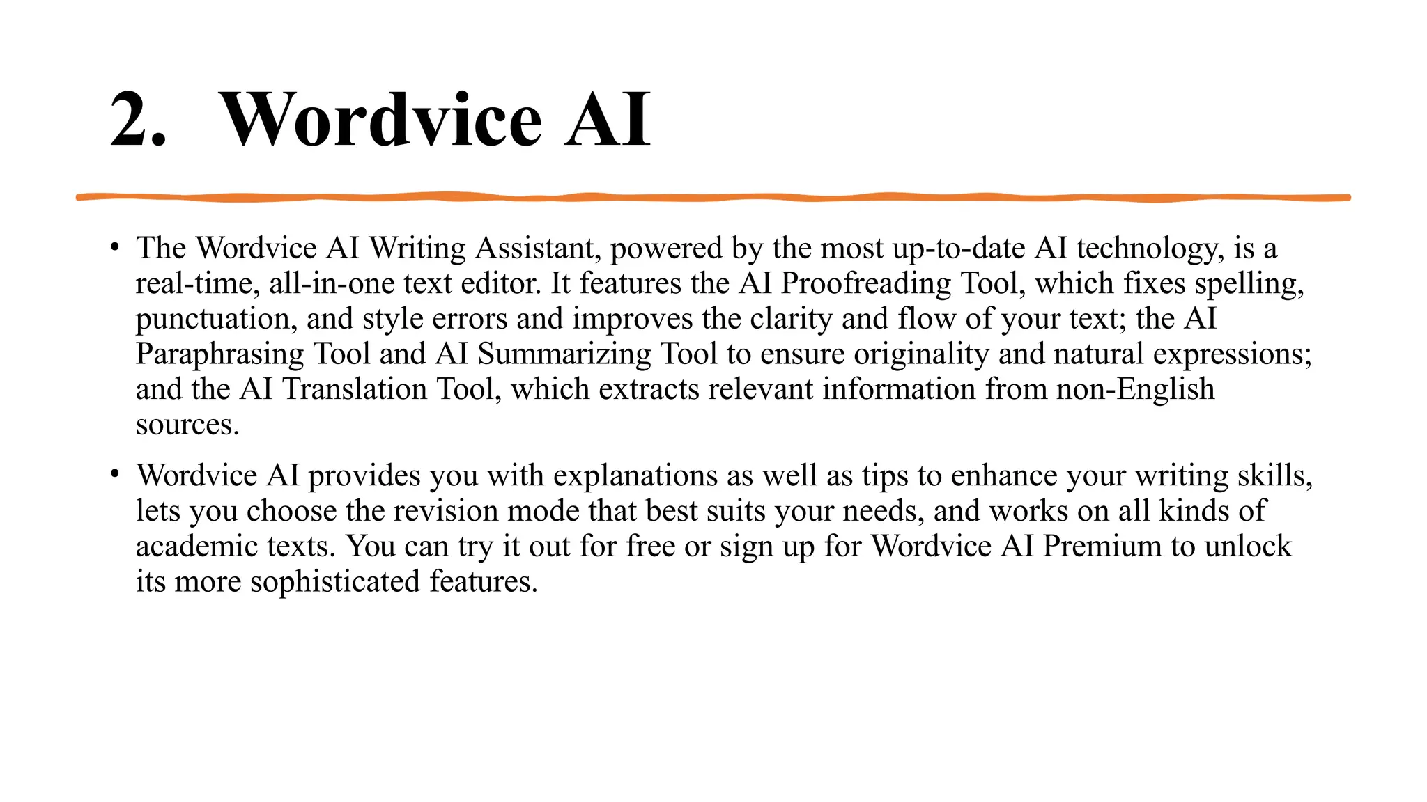 2. Wordvice AI
• The Wordvice AI Writing Assistant, powered by the most up-to-date AI technology, is a
real-time, all-in-one text editor. It features the AI Proofreading Tool, which fixes spelling,
punctuation, and style errors and improves the clarity and flow of your text; the AI
Paraphrasing Tool and AI Summarizing Tool to ensure originality and natural expressions;
and the AI Translation Tool, which extracts relevant information from non-English
sources.
• Wordvice AI provides you with explanations as well as tips to enhance your writing skills,
lets you choose the revision mode that best suits your needs, and works on all kinds of
academic texts. You can try it out for free or sign up for Wordvice AI Premium to unlock
its more sophisticated features.
 