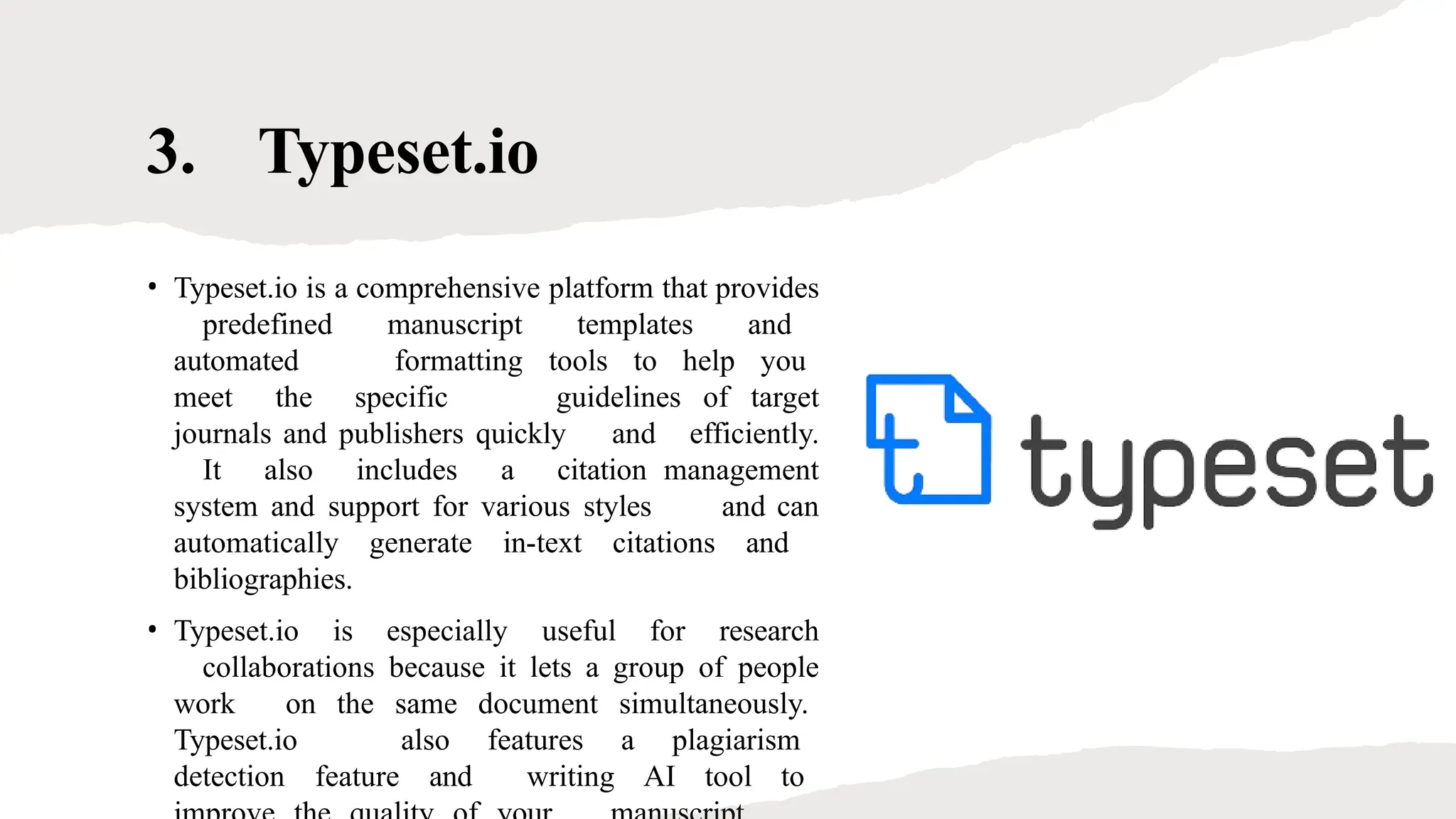 3. Typeset.io
• Typeset.io is a comprehensive platform that provides
predefined manuscript templates and
automated formatting tools to help you
meet the specific guidelines of target
journals and publishers quickly and efficiently.
It also includes a citation management
system and support for various styles and can
automatically generate in-text citations and
bibliographies.
• Typeset.io is especially useful for research
collaborations because it lets a group of people
work on the same document simultaneously.
Typeset.io also features a plagiarism
detection feature and writing AI tool to
 