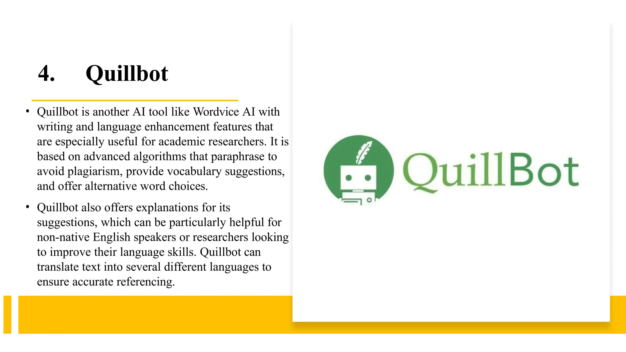 4. Quillbot
• Quillbot is another AI tool like Wordvice AI with
writing and language enhancement features that
are especially useful for academic researchers. It is
based on advanced algorithms that paraphrase to
avoid plagiarism, provide vocabulary suggestions,
and offer alternative word choices.
• Quillbot also offers explanations for its
suggestions, which can be particularly helpful for
non-native English speakers or researchers looking
to improve their language skills. Quillbot can
translate text into several different languages to
ensure accurate referencing.
 