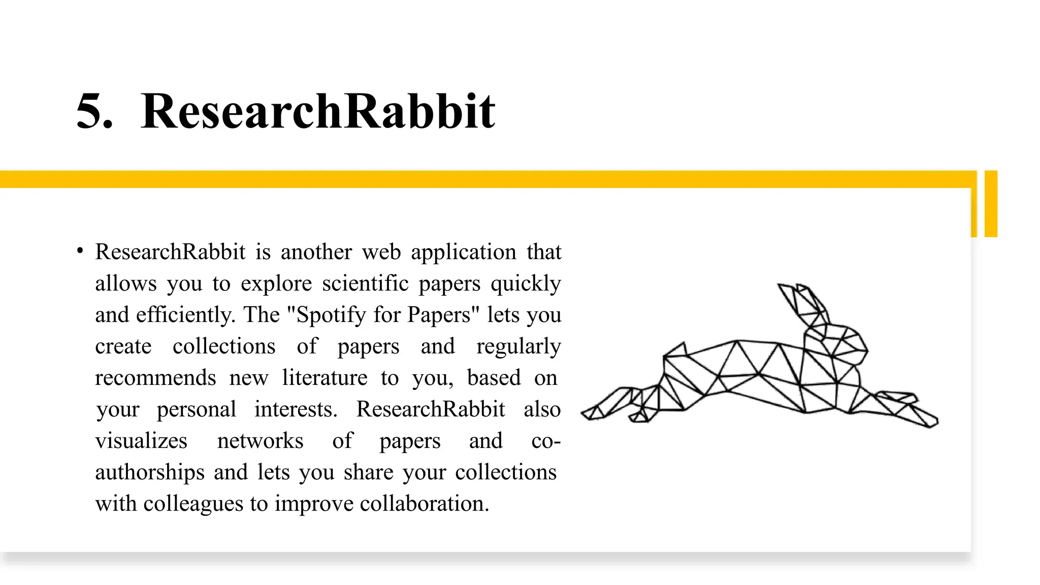 5. ResearchRabbit
• ResearchRabbit is another web application that
allows you to explore scientific papers quickly
and efficiently. The "Spotify for Papers" lets you
create collections of papers and regularly
recommends new literature to you, based on
visualizes networks of papers and
your personal interests. ResearchRabbit also
co-
authorships and lets you share your collections
with colleagues to improve collaboration.
 