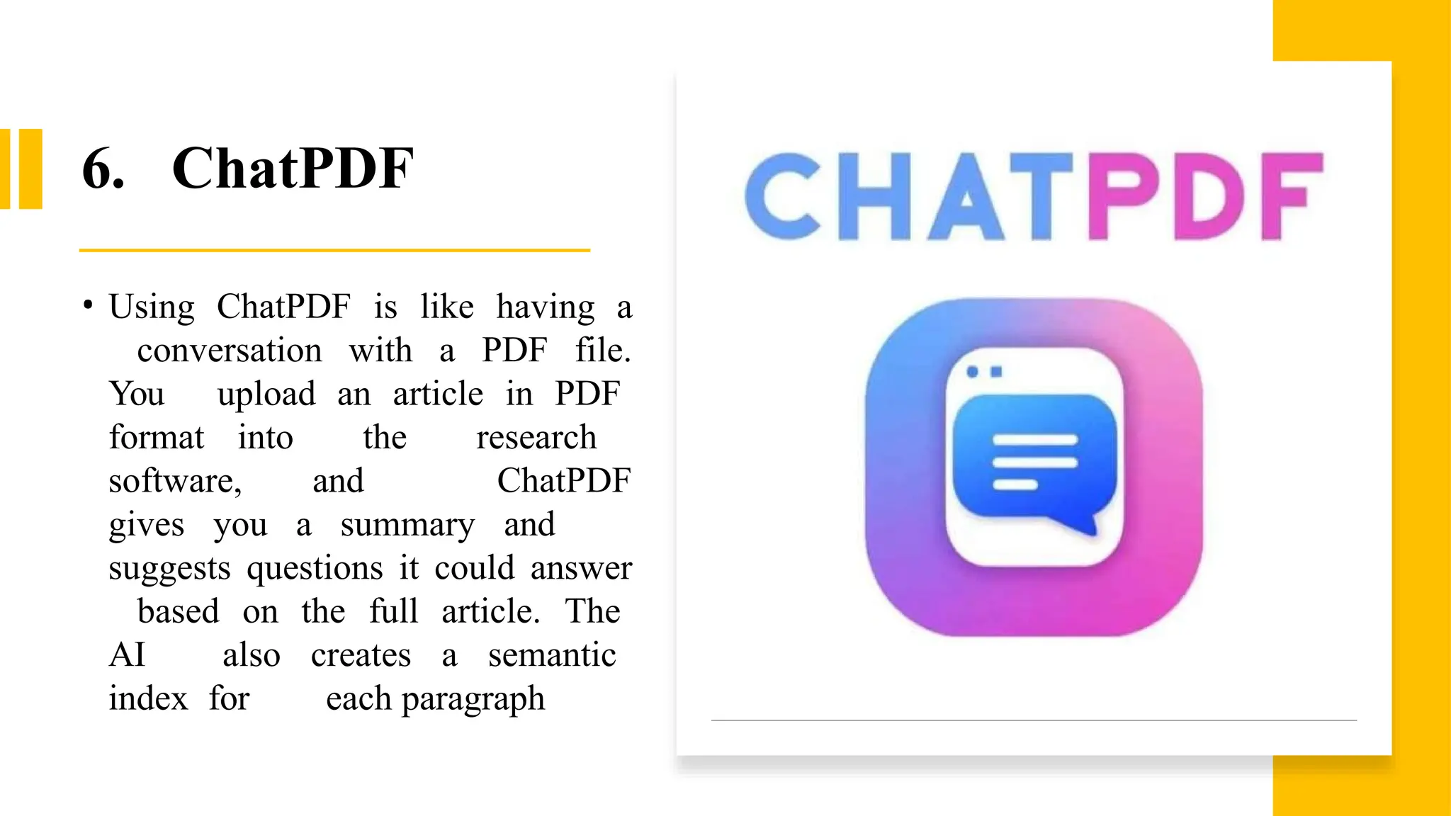 6. ChatPDF
• Using ChatPDF is like having a
conversation with a PDF file.
You upload an article in PDF
format into the research
software, and ChatPDF
gives you a summary and
suggests questions it could answer
based on the full article. The
AI also creates a semantic
index for each paragraph
 