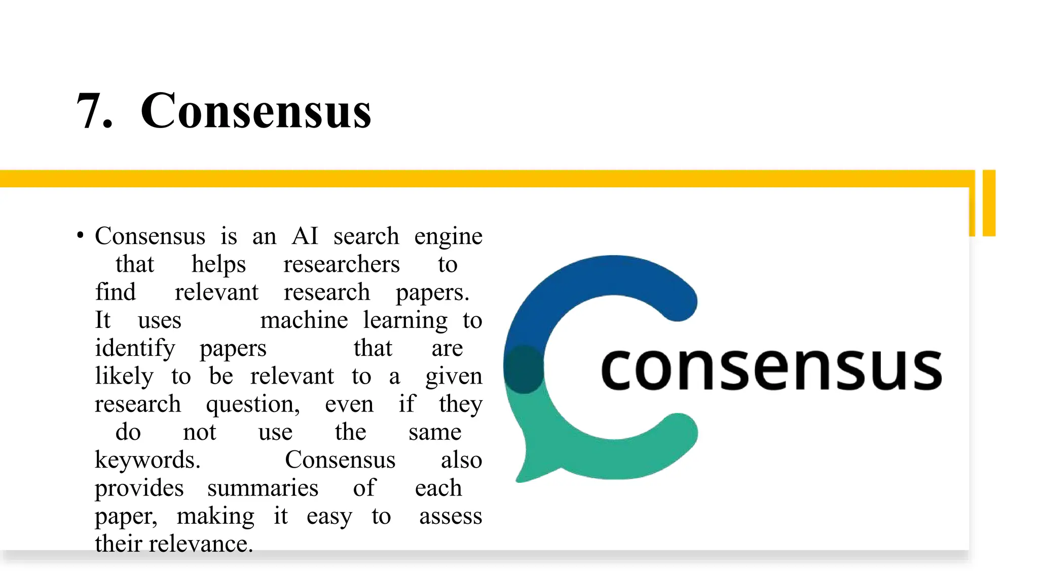 7. Consensus
• Consensus is an AI search engine
that helps researchers to
find relevant research papers.
It uses machine learning to
identify papers that are
likely to be relevant to a given
research question, even if they
do not use the same
keywords. Consensus also
provides summaries of each
paper, making it easy to assess
their relevance.
 