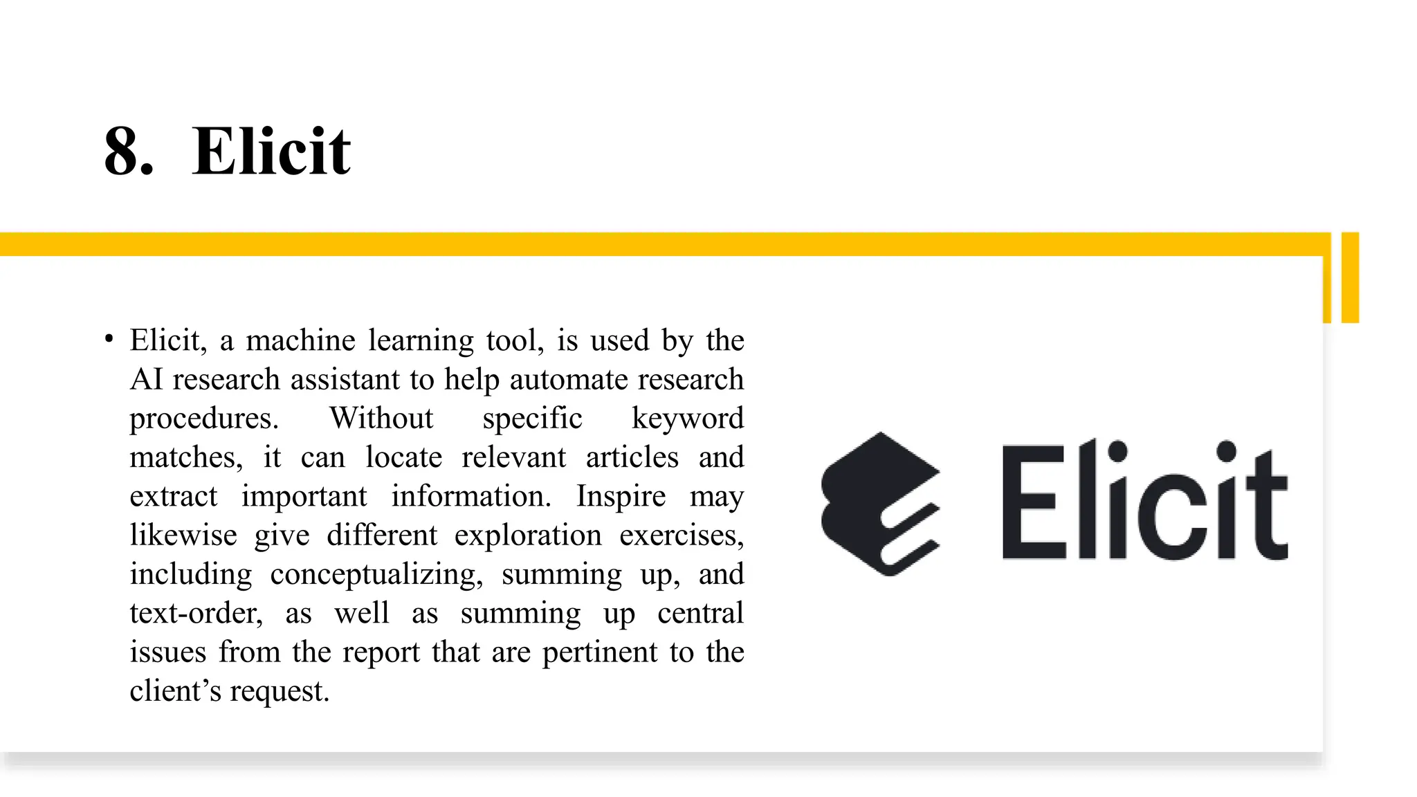 8. Elicit
• Elicit, a machine learning tool, is used by the
AI research assistant to help automate research
procedures. Without specific keyword
matches, it can locate relevant articles and
extract important information. Inspire may
likewise give different exploration exercises,
including conceptualizing, summing up, and
text-order, as well as summing up central
issues from the report that are pertinent to the
client’s request.
 