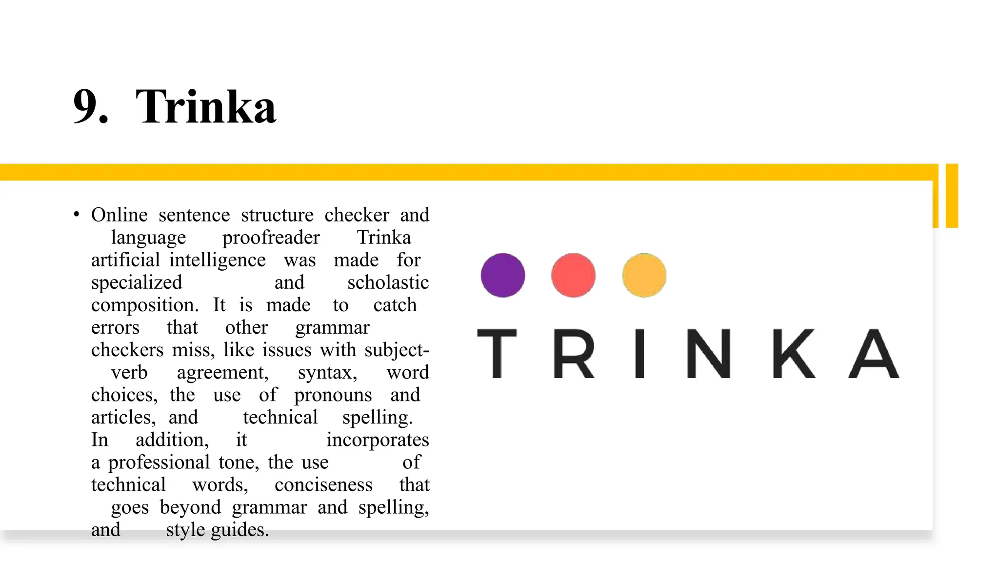 9. Trinka
• Online sentence structure checker and
language proofreader Trinka
artificial intelligence was made for
specialized and scholastic
composition. It is made to catch
errors that other grammar
checkers miss, like issues with subject-
verb agreement, syntax, word
choices, the use of pronouns and
articles, and technical spelling.
In addition, it incorporates
a professional tone, the use of
technical words, conciseness that
goes beyond grammar and spelling,
and style guides.
 
