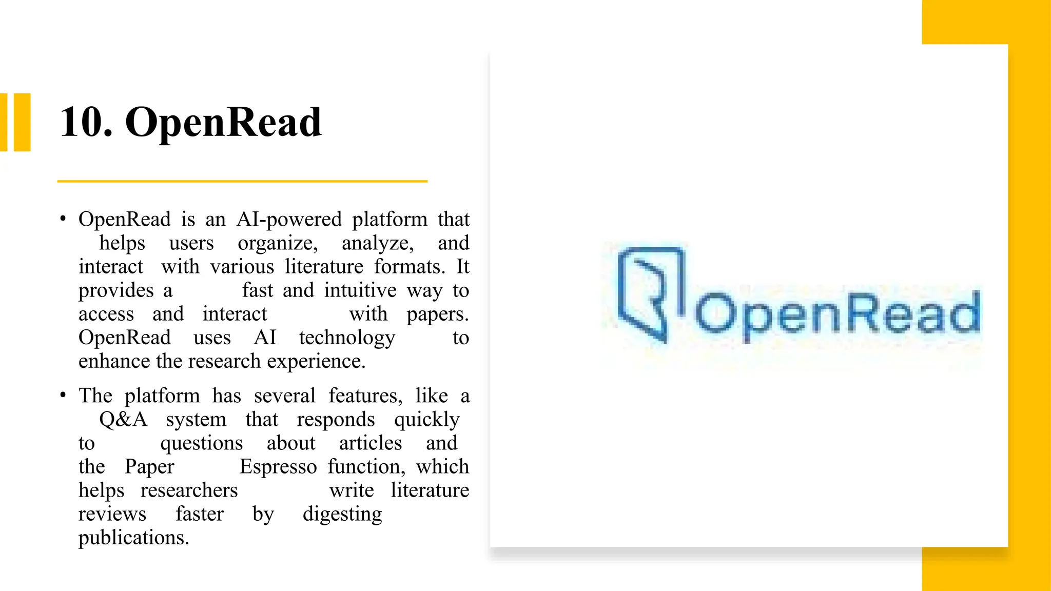 10. OpenRead
• OpenRead is an AI-powered platform that
helps users organize, analyze, and
interact with various literature formats. It
provides a fast and intuitive way to
access and interact with papers.
OpenRead uses AI technology to
enhance the research experience.
• The platform has several features, like a
Q&A system that responds quickly
to questions about articles and
the Paper Espresso function, which
helps researchers write literature
reviews faster by digesting
publications.
 