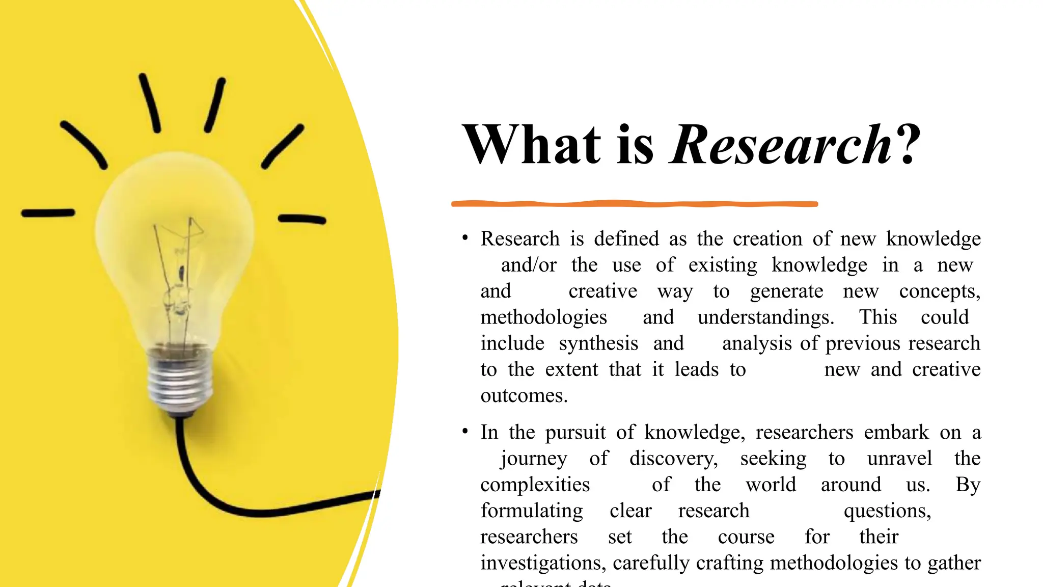 What is Research?
• Research is defined as the creation of new knowledge
and/or the use of existing knowledge in a new
and creative way to generate new concepts,
methodologies and understandings. This could
include synthesis and analysis of previous research
to the extent that it leads to new and creative
outcomes.
• In the pursuit of knowledge, researchers embark on a
journey of discovery, seeking to unravel the
complexities of the world around us. By
formulating clear research questions,
researchers set the course for their
investigations, carefully crafting methodologies to gather
 