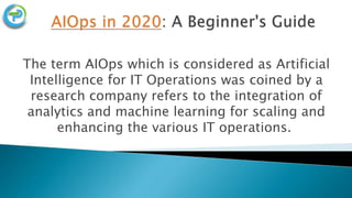 The term AIOps which is considered as Artificial
Intelligence for IT Operations was coined by a
research company refers to the integration of
analytics and machine learning for scaling and
enhancing the various IT operations.
 