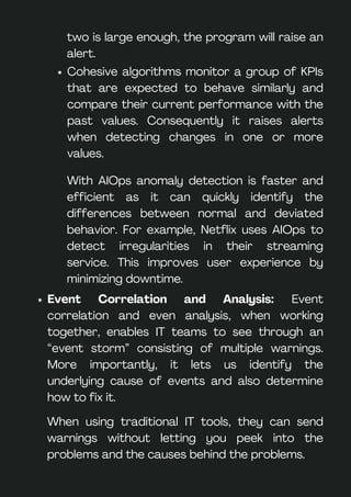 Cohesive algorithms monitor a group of KPIs
that are expected to behave similarly and
compare their current performance with the
past values. Consequently it raises alerts
when detecting changes in one or more
values.
When using traditional IT tools, they can send
warnings without letting you peek into the
problems and the causes behind the problems.
Event Correlation and Analysis: Event
correlation and even analysis, when working
together, enables IT teams to see through an
“event storm” consisting of multiple warnings.
More importantly, it lets us identify the
underlying cause of events and also determine
how to fix it.
two is large enough, the program will raise an
alert.
With AIOps anomaly detection is faster and
efficient as it can quickly identify the
differences between normal and deviated
behavior. For example, Netflix uses AIOps to
detect irregularities in their streaming
service. This improves user experience by
minimizing downtime.
 