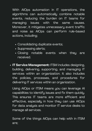 Using AIOps or ITSM means you can leverage AI
capabilities to identify issues and fix them quickly.
This ensures IT teams are more efficient and
effective, especially in how they can use AIOps
for data analysis and monitor IT service desks to
manage all services.
Some of the things AIOps can help with in ITSM
are;
IT Service Management: ITSM includes designing,
building, delivering, supporting, and managing IT
services within an organization. It also includes
the policies, processes, and procedures for
delivering IT services within an organization.
With AIOps automation in IT operations, the
algorithms can automatically combine notable
events, reducing the burden on IT teams for
managing issues with the same causes.
Moreover, it mitigates unnecessary event traffic
and noise as AIOps can perform rule-based
actions, including;
Consolidating duplicate events;
Suppressing alerts;
Closing notable events when they are
received.
 