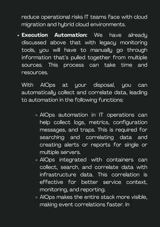 With AIOps at your disposal, you can
automatically collect and correlate data, leading
to automation in the following functions:
AIOps automation in IT operations can
help collect logs, metrics, configuration
messages, and traps. This is required for
searching and correlating data and
creating alerts or reports for single or
multiple servers.
AIOps integrated with containers can
collect, search, and correlate data with
infrastructure data. This correlation is
effective for better service context,
monitoring, and reporting.
AIOps makes the entire stack more visible,
making event correlations faster. In
Execution Automation: We have already
discussed above that with legacy monitoring
tools, you will have to manually go through
information that’s pulled together from multiple
sources. This process can take time and
resources.
reduce operational risks IT teams face with cloud
migration and hybrid cloud environments.
 