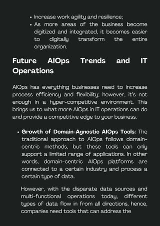 Increase work agility and resilience;
As more areas of the business become
digitized and integrated, it becomes easier
to digitally transform the entire
organization.
Future AIOps Trends and IT
Operations
AIOps has everything businesses need to increase
process efficiency and flexibility; however, it’s not
enough in a hyper-competitive environment. This
brings us to what more AIOps in IT operations can do
and provide a competitive edge to your business.
Growth of Domain-Agnostic AIOps Tools: The
traditional approach to AIOps follows domain-
centric methods, but these tools can only
support a limited range of applications. In other
words, domain-centric AIOps platforms are
connected to a certain industry and process a
certain type of data.
However, with the disparate data sources and
multi-functional operations today, different
types of data flow in from all directions, hence,
companies need tools that can address the
 