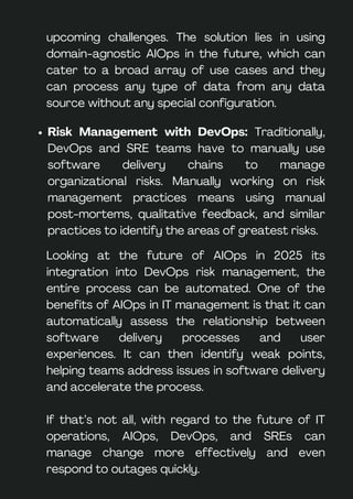 upcoming challenges. The solution lies in using
domain-agnostic AIOps in the future, which can
cater to a broad array of use cases and they
can process any type of data from any data
source without any special configuration.
Risk Management with DevOps: Traditionally,
DevOps and SRE teams have to manually use
software delivery chains to manage
organizational risks. Manually working on risk
management practices means using manual
post-mortems, qualitative feedback, and similar
practices to identify the areas of greatest risks.
Looking at the future of AIOps in 2025 its
integration into DevOps risk management, the
entire process can be automated. One of the
benefits of AIOps in IT management is that it can
automatically assess the relationship between
software delivery processes and user
experiences. It can then identify weak points,
helping teams address issues in software delivery
and accelerate the process.
If that’s not all, with regard to the future of IT
operations, AIOps, DevOps, and SREs can
manage change more effectively and even
respond to outages quickly.
 