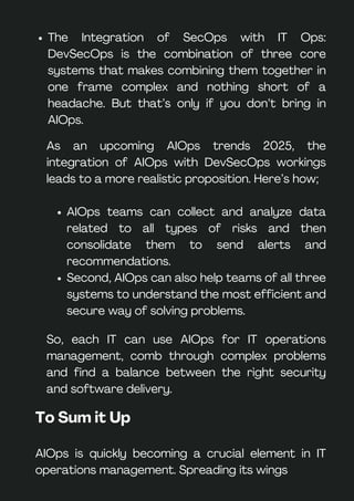 The Integration of SecOps with IT Ops:
DevSecOps is the combination of three core
systems that makes combining them together in
one frame complex and nothing short of a
headache. But that’s only if you don’t bring in
AIOps.
As an upcoming AIOps trends 2025, the
integration of AIOps with DevSecOps workings
leads to a more realistic proposition. Here’s how;
AIOps teams can collect and analyze data
related to all types of risks and then
consolidate them to send alerts and
recommendations.
Second, AIOps can also help teams of all three
systems to understand the most efficient and
secure way of solving problems.
So, each IT can use AIOps for IT operations
management, comb through complex problems
and find a balance between the right security
and software delivery.
To Sum it Up
AIOps is quickly becoming a crucial element in IT
operations management. Spreading its wings
 