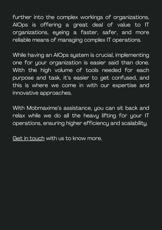 further into the complex workings of organizations,
AIOps is offering a great deal of value to IT
organizations, eyeing a faster, safer, and more
reliable means of managing complex IT operations.
While having an AIOps system is crucial, implementing
one for your organization is easier said than done.
With the high volume of tools needed for each
purpose and task, it’s easier to get confused, and
this is where we come in with our expertise and
innovative approaches.
With Mobmaxime’s assistance, you can sit back and
relax while we do all the heavy lifting for your IT
operations, ensuring higher efficiency and scalability.
Get in touch with us to know more.
 