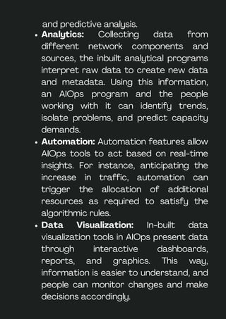Analytics: Collecting data from
different network components and
sources, the inbuilt analytical programs
interpret raw data to create new data
and metadata. Using this information,
an AIOps program and the people
working with it can identify trends,
isolate problems, and predict capacity
demands.
Automation: Automation features allow
AIOps tools to act based on real-time
insights. For instance, anticipating the
increase in traffic, automation can
trigger the allocation of additional
resources as required to satisfy the
algorithmic rules.
Data Visualization: In-built data
visualization tools in AIOps present data
through interactive dashboards,
reports, and graphics. This way,
information is easier to understand, and
people can monitor changes and make
decisions accordingly.
and predictive analysis.
 