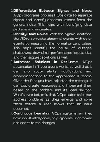 Differentiate Between Signals and Noise:
AIOps programs process ITOps data to separate
signals and identify abnormal events from the
general noise. This helps with identifying data
patterns and anomalies.
1.
Identify Root Cause: With the signals identified,
the AIOps correlate abnormal events with other
events by measuring the normal or zero values.
This helps identify the cause of outages,
shutdowns, downtime, performance issues, etc.,
and then suggest solutions as well.
2.
Automate Solutions in Real-time: AIOps
automation in IT operations works so well that it
can also route alerts, notifications, and
recommendations to the appropriate IT teams.
Given the fact you have adjusted the settings, it
can also create responses and implement them
based on the problem and its ideal solution.
What’s even better is that AIOps automation can
address problems as they emerge and solve
them before a user knows that an issue
occurred.
3.
Continuous Learning: AIOps systems, as they
have inbuilt intelligence, help systems understand
and adapt to the changes.
4.
 