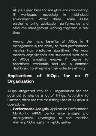 AIOps is used here for analytics and coordinating
IT workloads, especially in multi-cloud
environments. Within these, some AIOps
platforms bring application performance and
resource management working together in real
time.
Among the many benefits of AIOps in IT
management is the ability to feed performance
metrics into predictive algorithms. We know
modern organizations are inundated with data.
so AIOps analytics enables IT teams to
coordinate workloads and use a common
dashboard to streamline their collective efforts.
Applications of AIOps for an IT
Organization
AIOps integrated into an IT organization has the
potential to change a lot of things. According to
Gartner, there are five main thing uses of AIOps in IT
operations;
Performance Analysis: Application Performance
Monitoring (APM), performance analysis and
management. Leveraging AI and machine
learning, AIOps systems rapidly gather
 