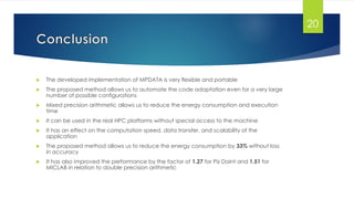  The developed implementation of MPDATA is very flexible and portable
 The proposed method allows us to automate the code adaptation even for a very large
number of possible configurations
 Mixed precision arithmetic allows us to reduce the energy consumption and execution
time
 It can be used in the real HPC platforms without special access to the machine
 It has an effect on the computation speed, data transfer, and scalability of the
application
 The proposed method allows us to reduce the energy consumption by 33% without loss
in accuracy
 It has also improved the performance by the factor of 1.27 for Piz Daint and 1.51 for
MICLAB in relation to double precision arithmetic
20
 