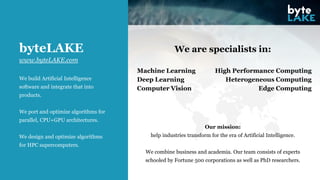 We build Artificial Intelligence
software and integrate that into
products.
We port and optimize algorithms for
parallel, CPU+GPU architectures.
We design and optimize algorithms
for HPC supercomputers.
byteLAKE We are specialists in:
www.byteLAKE.com
Machine Learning
Deep Learning
Computer Vision
High Performance Computing
Heterogeneous Computing
Edge Computing
Our mission:
help industries transform for the era of Artificial Intelligence.
We combine business and academia. Our team consists of experts
schooled by Fortune 500 corporations as well as PhD researchers.
 