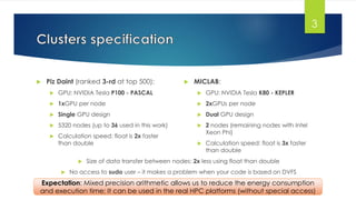 Piz Daint (ranked 3-rd at top 500):
 GPU: NVIDIA Tesla P100 - PASCAL
 1xGPU per node
 Single GPU design
 5320 nodes (up to 36 used in this work)
 Calculation speed: float is 2x faster
than double
 MICLAB:
 GPU: NVIDIA Tesla K80 - KEPLER
 2xGPUs per node
 Dual GPU design
 2 nodes (remaining nodes with Intel
Xeon Phi)
 Calculation speed: float is 3x faster
than double
3
 Size of data transfer between nodes: 2x less using float than double
 No access to sudo user – it makes a problem when your code is based on DVFS
Expectation: Mixed precision arithmetic allows us to reduce the energy consumption
and execution time; It can be used in the real HPC platforms (without special access)
 