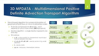  Stencil-based algorithm for numerical simulation of
geophysical fluids flows on micro-to-planetary scales:
 7 stencils (compressed into 4 kernels) – each
depends on one or more others (343 flops-per-el.)
 Iterative algorithm – a single iteration represents one
time step
 11 matrices:
 x, xP – scalar quantity (i.e. temperature); input/output
matrices between time steps
 v1, v2, v3, v1P, v2P, v3P – velocity vectors in i, j, and k
directions
 h – density matrix
 cp, cn – temporary, intermediate matrices
4
xP
x
xPKernel 3
Kernel 2
Kernel 1
Kernel 0 xP
v1P v2P
cp
xP
cn
v3P
Outputs:
(x,v1,v2,v3,h)
(v1,v2,v3,h,xP)
(x,h,xP,v1P,v2P,v3P)
(x,h,v1P,v2P,v3P,cp,cn)
Inputs:
 