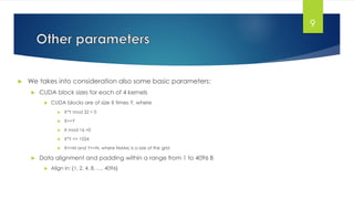  We takes into consideration also some basic parameters:
 CUDA block sizes for each of 4 kernels
 CUDA blocks are of size X times Y, where
 X*Y mod 32 = 0
 X>=Y
 X mod 16 =0
 X*Y <= 1024
 X<=M and Y<=N, where NxMxL is a size of the grid
 Data alignment and padding within a range from 1 to 4096 B
 Align in: {1, 2, 4, 8, …, 4096}
9
 
