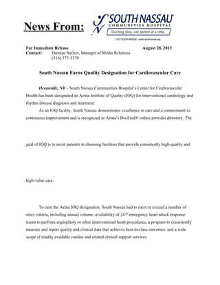 For Immediate Release August 28, 2013
Contact: Damian Becker, Manager of Media Relations
(516) 377-5370
South Nassau Earns Quality Designation for Cardiovascular Care
Oceanside, NY – South Nassau Communities Hospital’s Center for Cardiovascular
Health has been designated an Aetna Institute of Quality (IOQ) for interventional cardiology and
rhythm disease diagnosis and treatment.
As an IOQ facility, South Nassau demonstrates excellence in care and a commitment to
continuous improvement and is recognized in Aetna’s DocFind® online provider directory. The
goal of IOQ is to assist patients in choosing facilities that provide consistently high‐quality and
high‐value care.
To earn the Aetna IOQ designation, South Nassau had to meet or exceed a number of
strict criteria, including annual volume; availability of 24/7 emergency heart attack response
teams to perform angioplasty or other interventional heart procedures; a program to consistently
measure and report quality and clinical data that achieves best-in-class outcomes; and a wide
scope of readily available cardiac and related clinical support services.
News From:
 