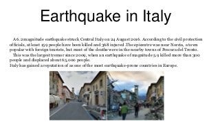 Earthquake in Italy
A 6.2 magnitude earthquake struck Central Italy on 24 August 2016. According to the civil protection
officials, at least 159 people have been killed and 368 injured .The epicentre was near Norcia, a town
popular with foreign tourists, but most of the deaths were in the nearby towns of Pescara del Tronto.
This was the largest tremor since 2009, when an earthquake of magnitude 5.9 killed more than 300
people and displaced about 65,000 people.
Italy has gained a reputation of as one of the most earthquake-prone countries in Europe.
 