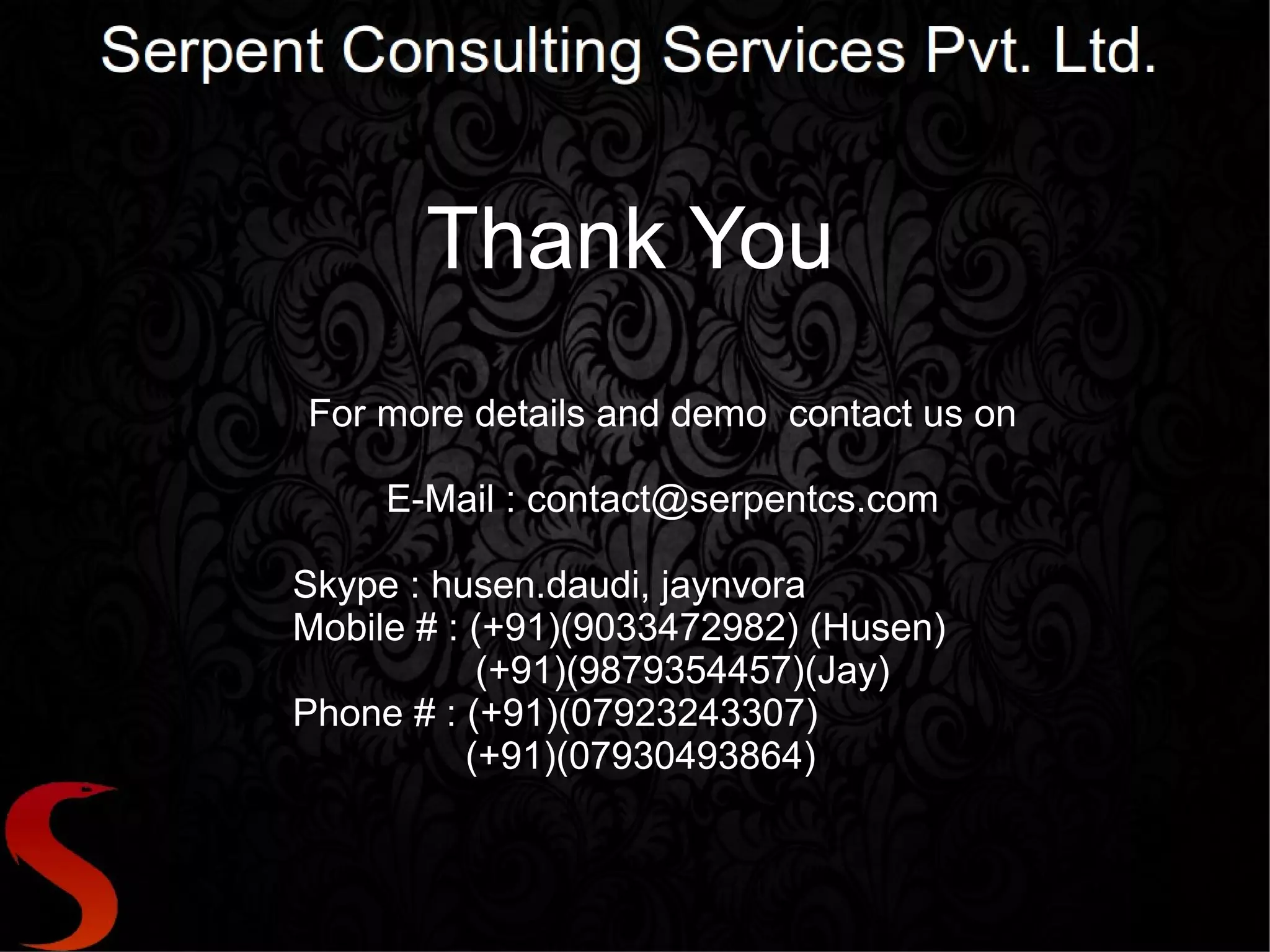 Thank You
For more details and demo contact us on

     E-Mail : contact@serpentcs.com

Skype : husen.daudi, jaynvora
Mobile # : (+91)(9033472982) (Husen)
            (+91)(9879354457)(Jay)
Phone # : (+91)(07923243307)
           (+91)(07930493864)
 