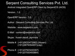 Android Integrated OpenERP Client by SerpentCS (AIOS)

Version : 1.0

OpenERP Version : 7.0

Author : Serpent Consulting Services Pvt. Ltd.

Website : www.serpentcs.com

E-Mail : contact@serpentcs.com

Skype : husen.daudi, jaynvora

Mobile # : (+91)(9033472982) (Husen)
           (+91)(9879354457)(Jay)

Phone # : (+91)(07923243307)
          (+91)(07930493864)
 